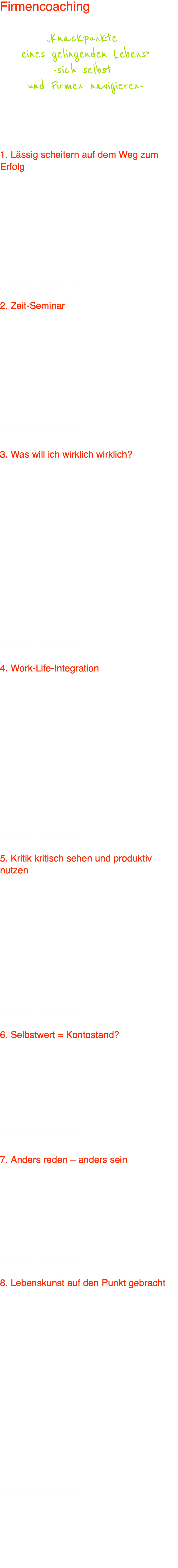 Firmencoaching  „Knackpunkte  eines gelingenden Lebens” -sich selbst  und Firmen navigieren-  Die Workshops werden von Ute Lauterbach geleitet.  Bei Interesse sprechen Sie uns bitte für ein individuelles Angebot an.    1. Lässig scheitern auf dem Weg zum Erfolg  Lässiges Scheitern ist besser als verbissene Erfolge. Leichte Erfolge basieren auf der Bereitschaft zu scheitern. Können Sie es sich nachsehen, wenn Sie beruflich, beziehungsmäßig und menschlich scheitern? Gekonnt scheitern ist hohe Lebens-kunst. Nicht mehr erfolgsgeil am Wesentlichen und an persönlicher Erfüllung vorbeirasseln, sondern dem, was wirklich zählt, Herz und Kopf öffnen. Entspannt scheitern - ein Meilenstein auf dem Weg zum Erfolg. Wollen Sie lässiger scheitern? Wollen Sie mehr Lebenserfolg als Arbeitserfolg? Wollen Sie einen Club für lässiges Scheitern eröffnen? Oder keinen? Haben Sie noch Lust auf Leistungsviren? In diesem Seminar steigen Sie ins Umsteigen ein.  Anfrage zum Firmencoaching   2. Zeit-Seminar Zeit beschaffen - nicht totscagen  „Zeit gewinnen wir nicht durch immer minutiöseres Zeit­mana­gement, sondern durch einen anderen Umgang mit unserem Leben.“ Zeitdruck, Zeitmangel, Zeitverlust und gähnende Langeweile haben damit zu tun, wie die Zeit mit uns umgeht. Wie wäre es, wenn wir stattdessen mit der Zeit umgingen – uns gar eine gänzlich andere Zeiterfahrung erjubelten? Ute Lauterbach zeigt, wie dies in 13 Schritten der Zeitbeschaffung gelingt. Eigentlich reichte die Zeit immer, wenn es weniger „Wofür“ gäbe. Je erfüllender unser Wofür, umso weniger spüren wir das Vergehen der Zeit, umso weniger spüren wir das Vergehen der Zeit, umso mehr Zeit scheinen wir zu haben. Vielleicht gibt es die Zeit gar nicht. Aber das erklär dir mal selbst, wenn du grad im Stress bist.  Anfrage zum Firmencoaching   3. Was will ich wirklich wirklich? Wenn das Ziel keine Begeisterung mehr auslöst, bin ich auf dem Irrweg.  Ziele ohne Sinn sind hohl und Sinn, der nicht durch Ziele eine Form findet, ist schon fast ein Widersinn. Wirklicher Erfolg braucht also eine gute Balance zwischen Sinnstiftung und Formgebung, zwischen innerstem Berufungsgefühl und äußerem Schaffen. Was wollen wir im Leben wirklich erreichen und wie? Eine nach innen und außen stimmige, bis ins Detail durchdachte Mission (was) – Vision (wie) kann zum Erfolg und Glück bewirkenden Fokus und Leitstern werden. Die konkrete Zielsetzung ist erst der dritte Schritt beim Lebensentwurf und ergibt sich dann beinahe von selbst. Entscheidend ist auch, dass der äußere Erfolg lediglich Ausfluss einer gut integrierten Erfolgspersönlichkeit ist, da er sonst keine Freude bescherte, wodurch er letztlich sinnlos bliebe. Ziele des Workshops sind daher:  • Eine genaue Ausarbeitung des individuellen Leitsterns • Der Nachweis wie leicht Zielsetzungen sind, wenn der Leitstern klar ist • Strategien zur Entwicklung einer Erfolgspersönlichkeit vermitteln und anprobieren  Anfrage zum Firmencoaching   4. Work-Life-Integration Früher: Erst die Arbeit, dann das Vergnügen.  Später: Arbeit ist Vergnügen.  Wer lebt, um zu arbeiten, überzeugt nicht, weil er scheinbar nichts Besseres mit seinem Leben anzufangen weiß, als sich in der Arbeit zu verschleißen. Wer aber arbeitet, um zu leben, ist ähnlich schlecht bedient, weil für ihn die Arbeit ein notwendiges Übel zu sein scheint, damit er überhaupt leben kann. Der durch diese Grundhaltung verzerrte Stellenwert der Arbeit ist Nährboden für Unzufriedenheit, Frust, Stress, für den unproduktiven Umgang mit Sachzwängen und so manches Dilemma wie Expansionsaufträge bei gleichzeitigem Ressourcenabbau. Der Ausstieg aus dieser Grundhaltung gelingt viel leichter als uns Mußekiller und Leistungsmonster weismachen wollen. Bei der Work-Life-Integration geht es darum, durch eine inwendig verankerte und rationale Erschließung des wirklich Wichtigen in einen neuen Arbeits- und Lebensgeist zu kommen, der Freude, Kreativität, Teambewusstsein, aber auch mehr Individualität und Produktivität freisetzt.  Anfrage zum Firmencoaching   5. Kritik kritisch sehen und produktiv nutzen Zeit beschaffen - nicht totschlagen  Wollen wir unsere Lebens- und Arbeitszufriedenheit erhöhen, dann ist es in einer Leistungs-, Druck- und Stressgesellschaft dringend erforderlich, sich von Kritik nicht vernichten zu lassen.  Im Workshop geht es um folgende Punkte:  • Woran erkenne ich ungerechte Kritik? • Wie kann ich gelassen bleiben, wenn Kritik nicht gerechtfertigt ist? • Wie kann ich ganz konkret auf berechtigte, wie auf unberechtigte Kritik reagieren?  Übergreifendes Ziel: Mehr Spaß und Leichtigkeit in Arbeit und Leben bringen: dadurch Energie- und Effizienzsteigerung.  Anfrage zum Firmencoaching   6. Selbstwert = Kontostand? Hast du was, bist du was?  Hast du nix, bist du was. Bist du nix, hast du was? Oder was? Andere müssen herhalten, wenn wir uns selbst nicht lieben. Sie sollen dann Seelenwüsten bewässern mit Anerkennung, Verständnis, Zugewandtheit, Geld – eben mit allem, was wir uns selbst nicht geben. Dieser fatale Mechanismus ist für Machtspiele, Mobbing, Intrigen, Täter-/ Opferspiele und ähnliches verantwortlich. Zu einem gelingenden Leben gehört ein starker Selbstwert, mit dem wir andere fördern können, anstatt irreale Erwartungen an sie heranzutragen.  Anfrage zum Firmencoaching   7. Anders reden – anders sein  Wenn es uns gelingt, Kommunikation so zu gestalten, dass wir  • echten Kontakt herstellen und • mehr in der Gegenwart leben,  dann haben wir eine wesentliche Hürde auf dem Weg zum gelingenden Leben genommen. Beide Ziele sind offensichtlich sinnvoll, denn Sprechen ohne wirklichen Kontakt zu haben, ist so blöd wie das Grübeln über die Zukunft und das „Bitterln“ über die Vergangenheit.  Anfrage zum Firmencoaching   8. Lebenskunst auf den Punkt gebracht  Lebenskunst: bedingungslos an sich selbst und das Leben glauben Lebenskunst bedeutet unterm Strich, mit sich und der Welt im Frieden zu sein. Das Leben beutelt uns immer wieder. Und irgendwann endgültig.  Lebenskunst ist daher, nicht zum Beutel zu werden, sondern Kraft und Würde zu einem munteren Trotzdem immer wieder aufzubringen.  Und Lebenskunst ist ...  ... den Tag schon vor dem Abend zu loben ... immer wieder neu anzufangen ... Unbilden umzubilden ... Inkonsequenz zu feiern ... von einem Fettnapf in den nächsten zu treten ... die Zeit loszulassen ... sich selbst loszulassen ... das Wesentliche zu umarmen ... jammern mit Happy End  Lebenskunst kann auch sein, auf Lebenskunst, Glück, Traumpartner und Erfolg großzügig zu verzichten. Schlendern Sie mit Ute Lauterbach über 36 Spielplätze der Lebenskunst, und bringen Sie sich selbst auf den Punkt Ihrer tiefsten Sehnsucht. Konkrete Übungs- und Vollzugsspuren werden direkt beschritten.  Anfrage zum Firmencoaching   