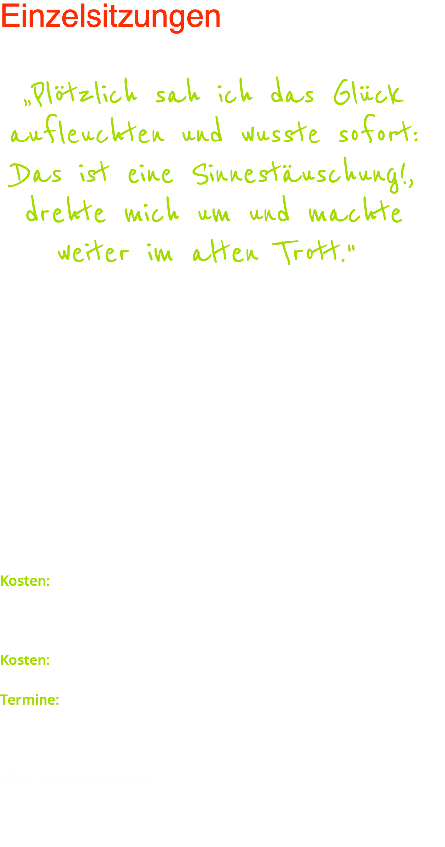 Einzelsitzungen  „Plötzlich sah ich das Glück aufleuchten und wusste sofort: Das ist eine Sinnestäuschung!, drehte mich um und machte weiter im alten Trott."  Ich bin der festen Überzeugung, dass das Glück nicht Privileg von wenigen ist, sondern von jedem einzelnen "riskiert" werden kann. In meinen Einzelsitzungen wird dieses Risiko bzw. der Aufbruch zum Glück eingeleitet. Es wird aufgezeigt, wie sich ein bestimmtes Schicksal entwickeln konnte, und wie wir negative Schicksalsbahnen verlassen können. Im Mittelpunkt meiner Arbeit steht also das Leben und Schicksal des einzelnen. Es geht darum zu erkennen, welche Kräfte und Möglichkeiten wir entfalten können, anstatt sie unbewusst gegen uns zu richten.  Die Einzelsitzungen sind zweistündig, wobei etwa eine Stunde für die Erfassung und Auslotung des Problems verwendet und die verbleibende Zeit der Analyse und Bearbeitung gewidmet wird. Kosten: 200,– €  Sie können auch eine achtstündige Marathonsitzung buchen, in der es bis hinter Ihre Gedanken geht. Kosten: 890,– € (zwei halbstündige Pausen)  Termine: diese Sitzungen können Sie entweder persönlich nach den Vorträgen vereinbaren oder telefonisch bei unserem Institut: Tel.: +49 (0) 2681 / 2402   Gerne auch per E-Mail über das nebenstehende Formular oder via: info@ute-lauterbach.de    